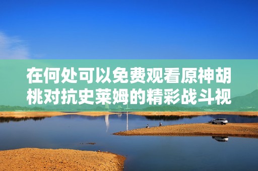 在何处可以免费观看原神胡桃对抗史莱姆的精彩战斗视频