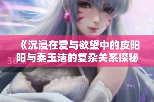 《沉浸在爱与欲望中的皮阳阳与秦玉洁的复杂关系探秘》