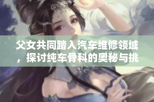 父女共同踏入汽车维修领域，探讨纯车骨科的奥秘与挑战