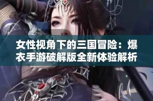 女性视角下的三国冒险：爆衣手游破解版全新体验解析