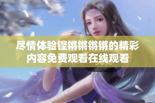 尽情体验铿锵锵锵锵的精彩内容免费观看在线观看
