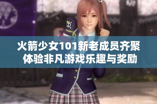 火箭少女101新老成员齐聚 体验非凡游戏乐趣与奖励