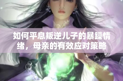 如何平息叛逆儿子的暴躁情绪，母亲的有效应对策略