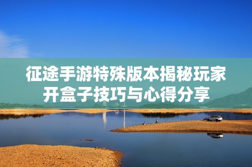 征途手游特殊版本揭秘玩家开盒子技巧与心得分享