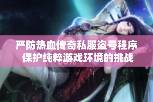 严防热血传奇私服盗号程序 保护纯粹游戏环境的挑战与对策