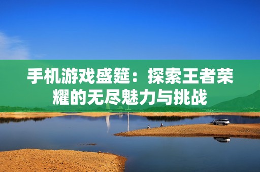 手机游戏盛筵：探索王者荣耀的无尽魅力与挑战