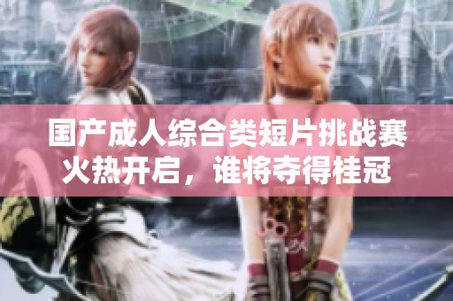 国产成人综合类短片挑战赛火热开启，谁将夺得桂冠