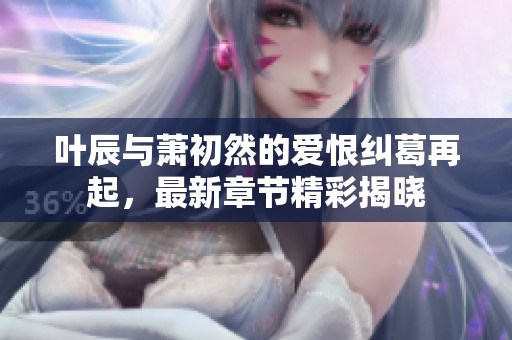 叶辰与萧初然的爱恨纠葛再起，最新章节精彩揭晓