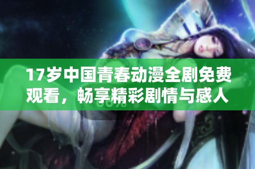 17岁中国青春动漫全剧免费观看，畅享精彩剧情与感人画面