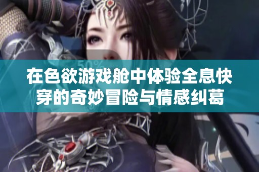 在色欲游戏舱中体验全息快穿的奇妙冒险与情感纠葛