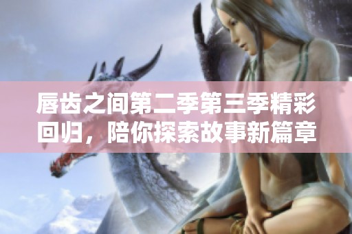 唇齿之间第二季第三季精彩回归，陪你探索故事新篇章