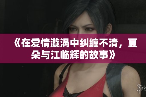 《在爱情漩涡中纠缠不清，夏朵与江临辉的故事》
