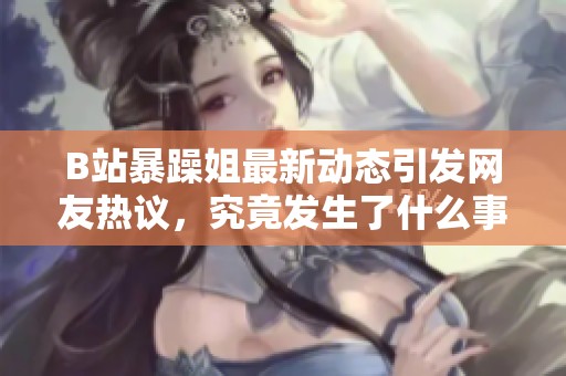 B站暴躁姐最新动态引发网友热议，究竟发生了什么事？