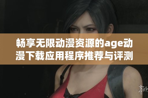 畅享无限动漫资源的age动漫下载应用程序推荐与评测