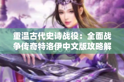 重温古代史诗战役：全面战争传奇特洛伊中文版攻略解析