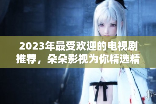 2023年最受欢迎的电视剧推荐，朵朵影视为你精选精彩剧集