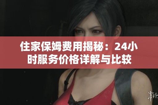 住家保姆费用揭秘：24小时服务价格详解与比较