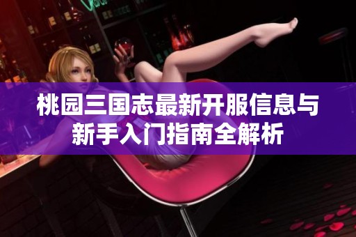 桃园三国志最新开服信息与新手入门指南全解析