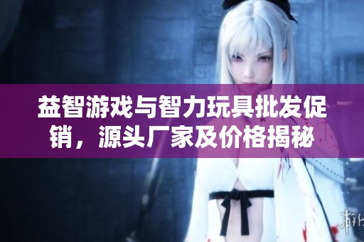 益智游戏与智力玩具批发促销，源头厂家及价格揭秘