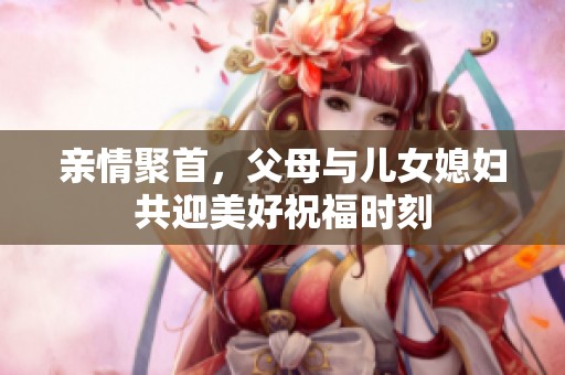 亲情聚首，父母与儿女媳妇共迎美好祝福时刻
