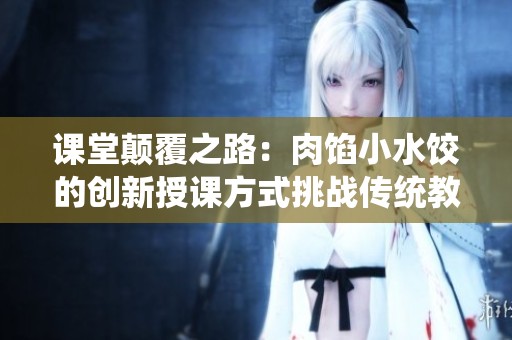 课堂颠覆之路：肉馅小水饺的创新授课方式挑战传统教学模式