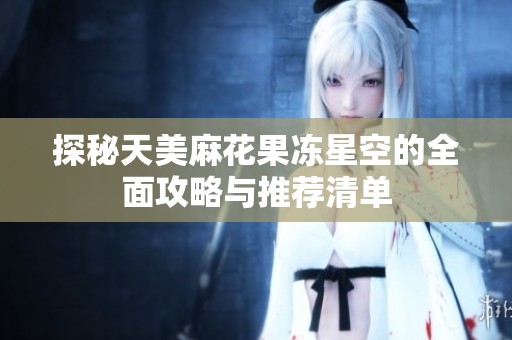探秘天美麻花果冻星空的全面攻略与推荐清单