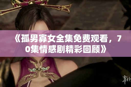 《孤男寡女全集免费观看，70集情感剧精彩回顾》