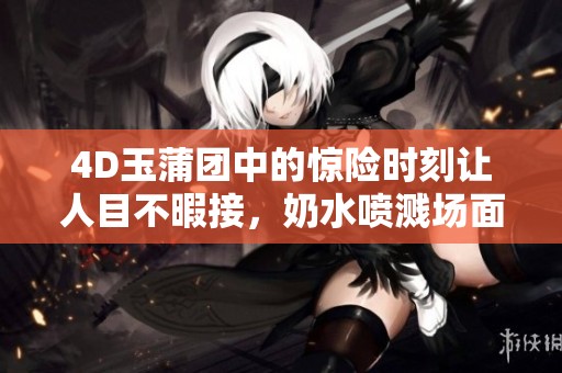 4D玉蒲团中的惊险时刻让人目不暇接，奶水喷溅场面引发热议