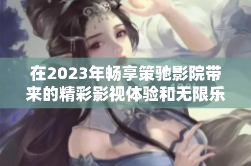 在2023年畅享策驰影院带来的精彩影视体验和无限乐趣