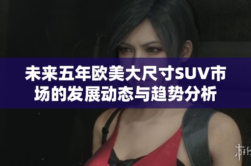 未来五年欧美大尺寸SUV市场的发展动态与趋势分析
