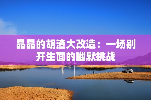 晶晶的胡渣大改造：一场别开生面的幽默挑战