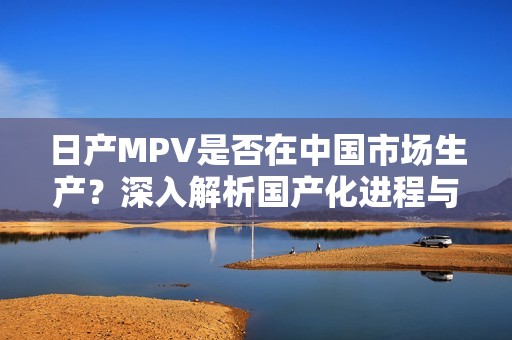 日产MPV是否在中国市场生产？深入解析国产化进程与前景