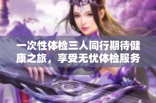 一次性体检三人同行期待健康之旅，享受无忧体检服务