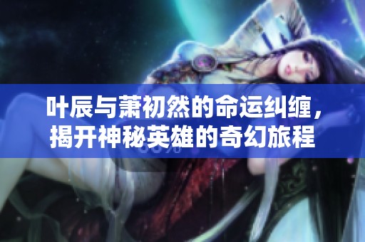 叶辰与萧初然的命运纠缠，揭开神秘英雄的奇幻旅程
