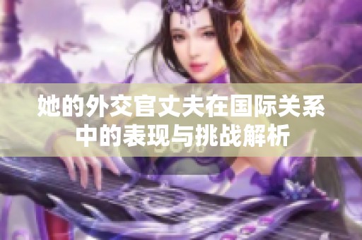 她的外交官丈夫在国际关系中的表现与挑战解析
