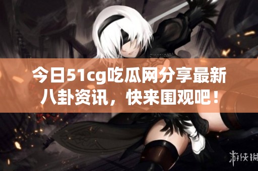 今日51cg吃瓜网分享最新八卦资讯，快来围观吧！