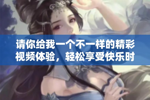 请你给我一个不一样的精彩视频体验，轻松享受快乐时光