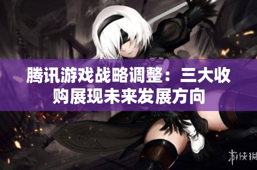 腾讯游戏战略调整：三大收购展现未来发展方向
