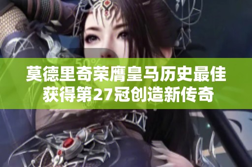 莫德里奇荣膺皇马历史最佳 获得第27冠创造新传奇