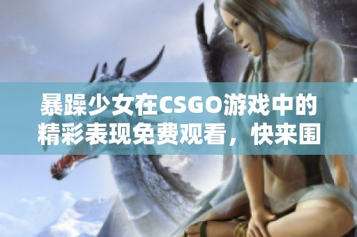 暴躁少女在CSGO游戏中的精彩表现免费观看，快来围观！