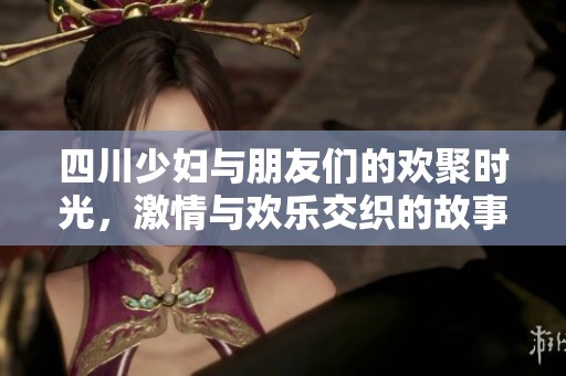 四川少妇与朋友们的欢聚时光，激情与欢乐交织的故事
