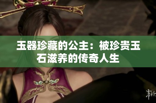 玉器珍藏的公主：被珍贵玉石滋养的传奇人生