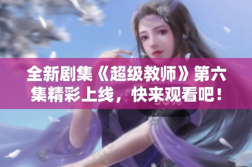 全新剧集《超级教师》第六集精彩上线，快来观看吧！
