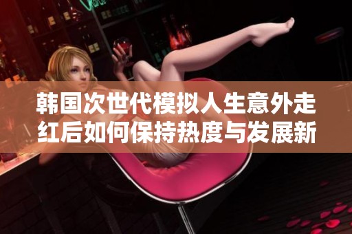 韩国次世代模拟人生意外走红后如何保持热度与发展新策略