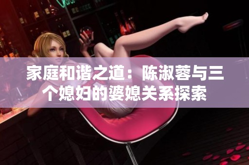 家庭和谐之道：陈淑蓉与三个媳妇的婆媳关系探索