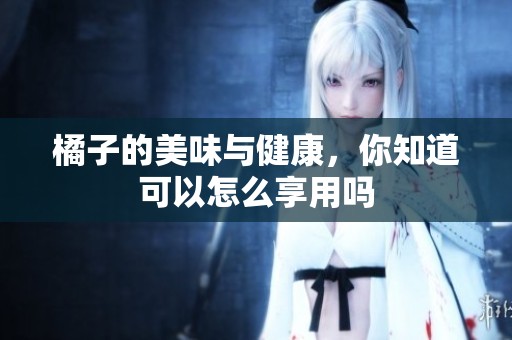 橘子的美味与健康，你知道可以怎么享用吗