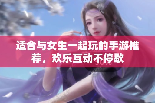 适合与女生一起玩的手游推荐，欢乐互动不停歇