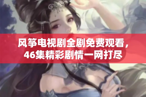 风筝电视剧全剧免费观看，46集精彩剧情一网打尽
