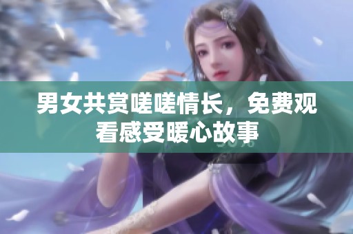 男女共赏嗟嗟情长，免费观看感受暖心故事