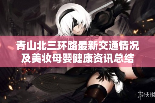青山北三环路最新交通情况及美妆母婴健康资讯总结
